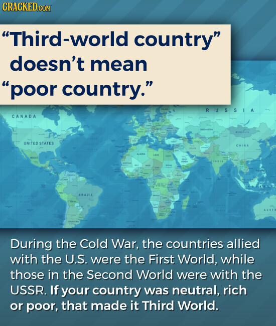 CRACKED.COM Third-world country doesn't mean poor country. RUSSIA CANADA BONKOLIA UNITED STATES CHINA KOREA Libre SAND - - - - BRAZIL AUST During the Cold War, the countries allied with the U.S. were the First World, while those in the Second World were with the USSR. If your country was neutral, rich or poor, that made it Third World.