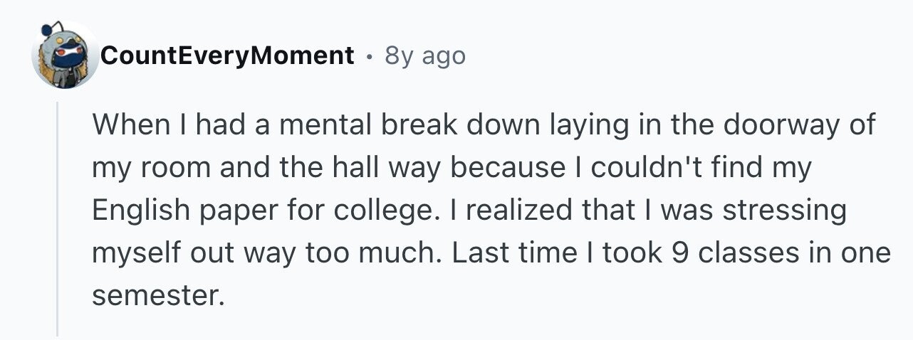 CountEveryMoment 8y ago When I had a mental break down laying in the doorway of my room and the hall way because I couldn't find my English paper for college. I realized that I was stressing myself out way too much. Last time I took 9 classes in one semester.