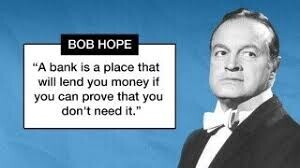 BOB HOPE A bank is a place that will lend you money if you can prove that you don't need it.