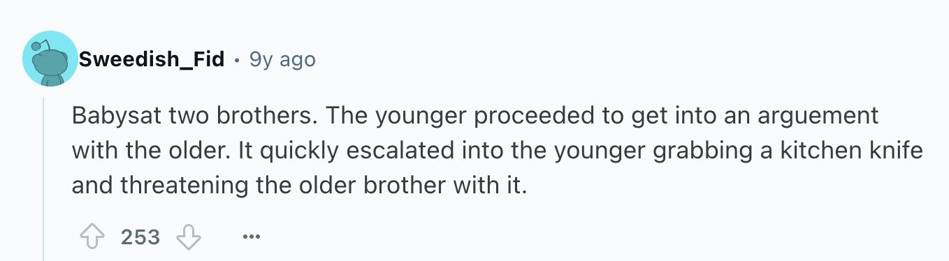 Sweedish_Fid 9y ago Babysat two brothers. The younger proceeded to get into an arguement with the older. It quickly escalated into the younger grabbing a kitchen knife and threatening the older brother with it. 253 ...