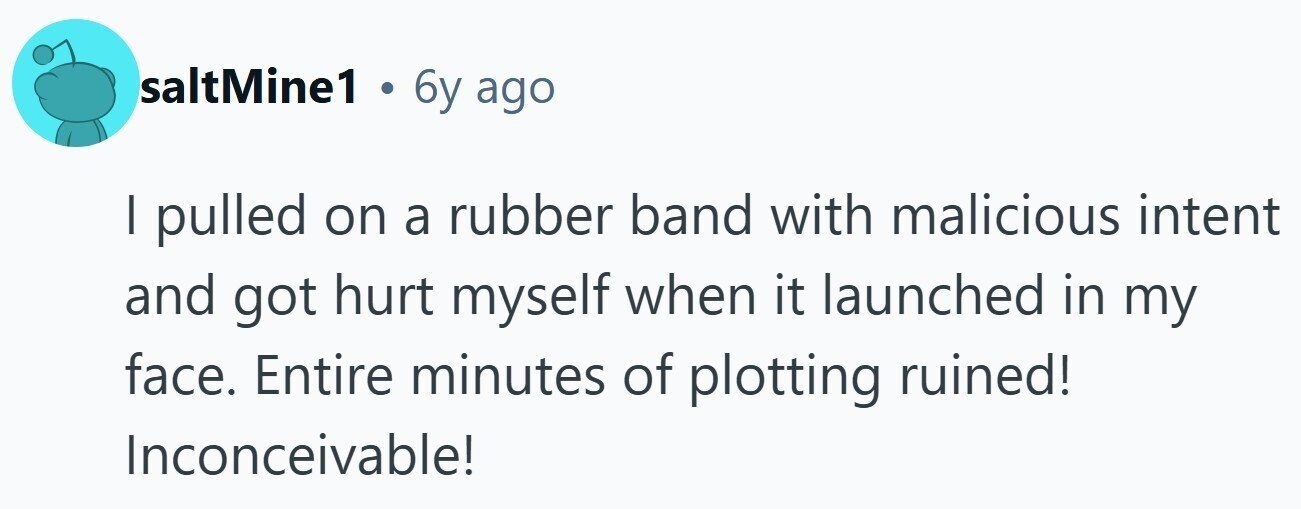 saltMine1 . 6y ago I pulled on a rubber band with malicious intent and got hurt myself when it launched in my face. Entire minutes of plotting ruined! Inconceivable!