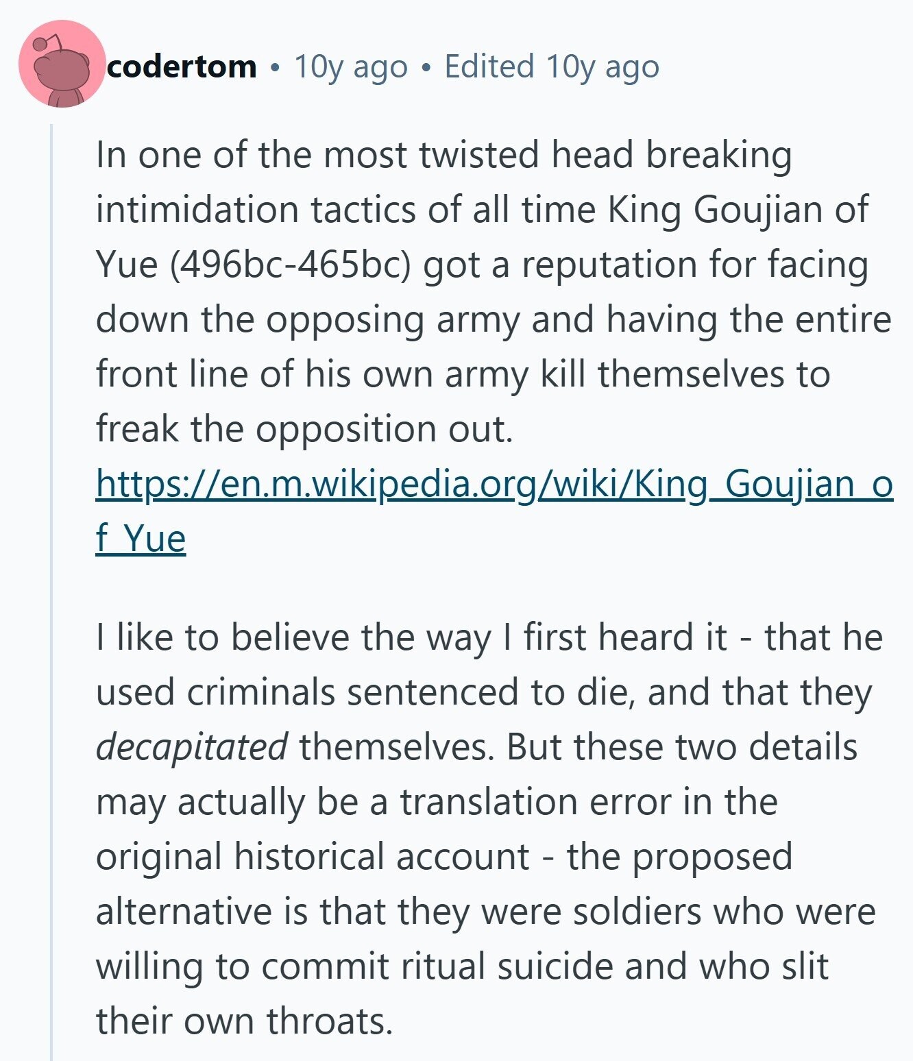 codertom 10y ago Edited 10y ago In one of the most twisted head breaking intimidation tactics of all time King Goujian of Yue (496bc-465bc) got a reputation for facing down the opposing army and having the entire front line of his own army kill themselves to freak the opposition out. https://en.m.wikipedia.org/wiki/King_Goujian o f Yue I like to believe the way I first heard it - that he used criminals sentenced to die, and that they decapitated themselves. But these two details may actually be a translation error in the original historical account - the proposed alternative is that they were soldiers who were willing to 