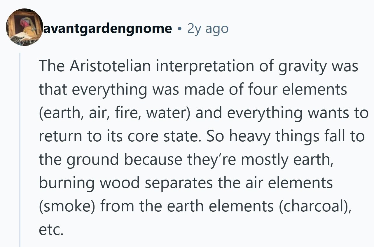 avantgardengnome . 2y ago The Aristotelian interpretation of gravity was that everything was made of four elements (earth, air, fire, water) and everything wants to return to its core state. So heavy things fall to the ground because they're mostly earth, burning wood separates the air elements (smoke) from the earth elements (charcoal), etc. 