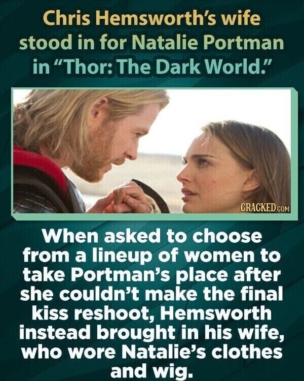 Chris Hemsworth's wife stood in for Natalie Portman in Thor: The Dark World. CRACKED.COM When asked to choose from a lineup of women to take Portman's place after she couldn't make the final kiss reshoot, Hemsworth instead brought in his wife, who wore Natalie's clothes and wig.
