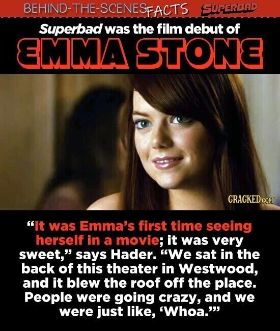 BEHIND-THE-SCENES SUPERBAD FACTS Superbad was the film debut of EMMA STONE CRACKED GOM It was Emma's first time seeing herself in a movie; it was very sweet, says Hader. We sat in the back of this theater in Westwood, and it blew the roof off the place. People were going crazy, and we were just like, 'Whoa.
