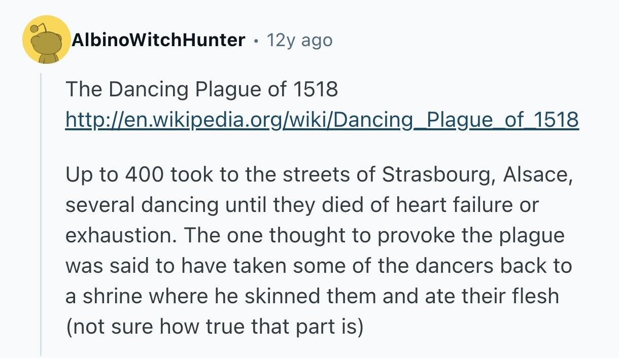 AlbinoWitchHunter 12y ago The Dancing Plague of 1518 http://en.wikipedia.org/wiki/Dancing_Plague of 1518 Up to 400 took to the streets of Strasbourg, Alsace, several dancing until they died of heart failure or exhaustion. The one thought to provoke the plague was said to have taken some of the dancers back to a shrine where he skinned them and ate their flesh (not sure how true that part is) 