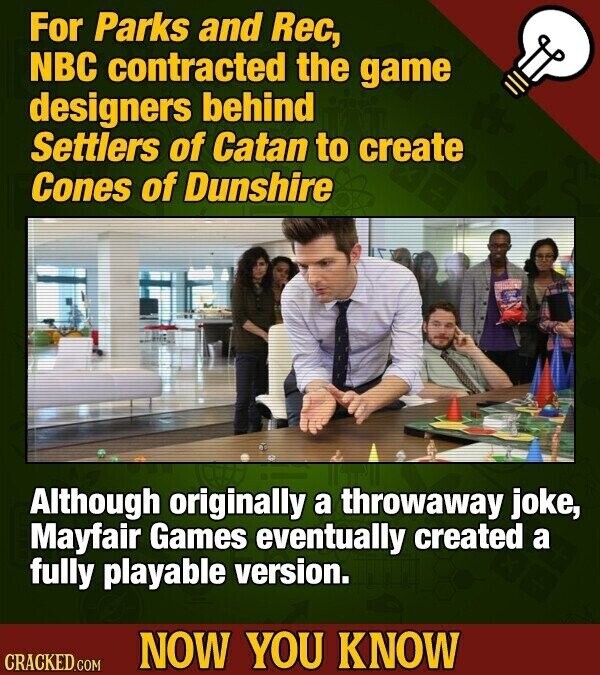For Parks and Rec, NBC contracted the game designers behind Settlers of Catan to create Cones of Dunshire Although originally a throwaway joke, Mayfair Games eventually created a fully playable version. NOW YOU KNOW CRACKED.COM