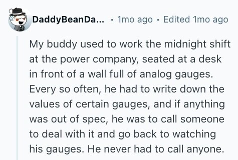 DaddyBeanDa... 1mo ago Edited 1mo ago My buddy used to work the midnight shift at the power company, seated at a desk in front of a wall full of analog gauges. Every so often, he had to write down the values of certain gauges, and if anything was out of spec, he was to call someone to deal with it and go back to watching his gauges. Не never had to call anyone. 