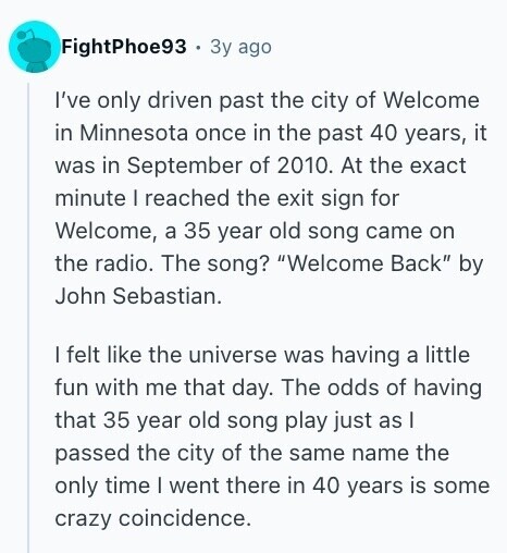 FightPhoe93 Зу ago I've only driven past the city of Welcome in Minnesota once in the past 40 years, it was in September of 2010. At the exact minute I reached the exit sign for Welcome, a 35 year old song came on the radio. The song? Welcome Back by John Sebastian. I felt like the universe was having a little fun with me that day. The odds of having that 35 year old song play just as I passed the city of the same name the only time I went there in 40 years is some crazy coincidence. 