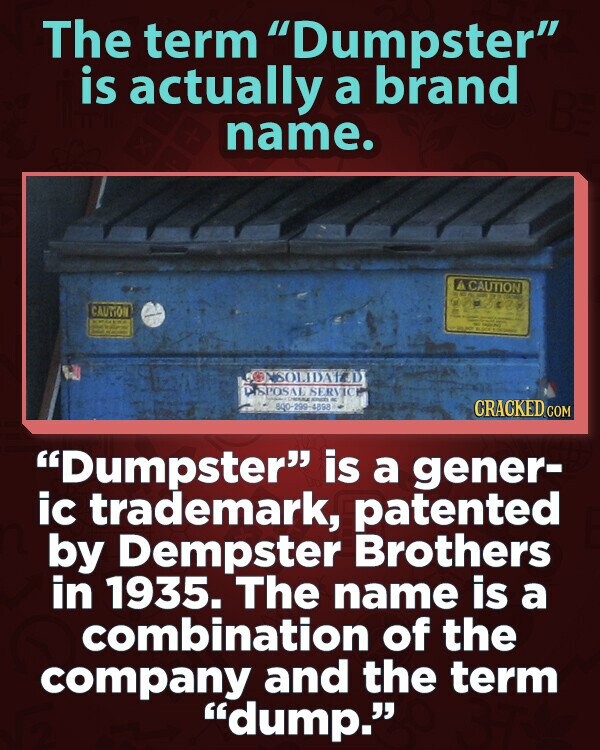 The term Dumpster is actually a brand name. CAUTION CAUTION KOREA KING MAD SOLIDAYED DISPOS AL SERVICE - 600-299-4898 CRACKED.COM Dumpster is a gener- ic trademark, patented by Dempster Brothers in 1935. The name is a combination of the company and the term dump.