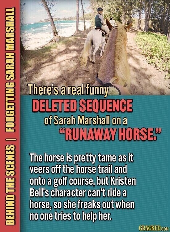 There's a real funny DELETED SEQUENCE of Sarah Marshall on a RUNAWAY HORSE. The horse is pretty tame as it veers off the horse trail and onto a golf course, but Kristen Bell's character can't ride a horse, so she freaks out when no one tries to help her. BEHIND THE SCENES I FORGETTING SARAH MARSHALL CRACKED.COM