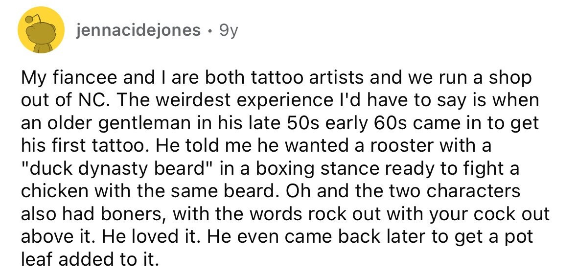 jennacidejones . . 9y My fiancee and I are both tattoo artists and we run a shop out of NC. The weirdest experience I'd have to say is when an older gentleman in his late 50s early 60s came in to get his first tattoo. Не told me he wanted a rooster with a duck dynasty beard in a boxing stance ready to fight a chicken with the same beard. Oh and the two characters also had boners, with the words rock out with your cock out above it. Не loved it. Не even came back later to get a pot leaf
