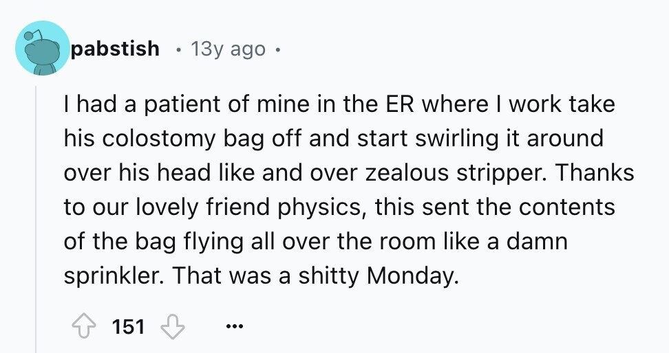 pabstish 13y ago . I had a patient of mine in the ER where I work take his colostomy bag off and start swirling it around over his head like and over zealous stripper. Thanks to our lovely friend physics, this sent the contents of the bag flying all over the room like a damn sprinkler. That was a shitty Monday. 151 ...