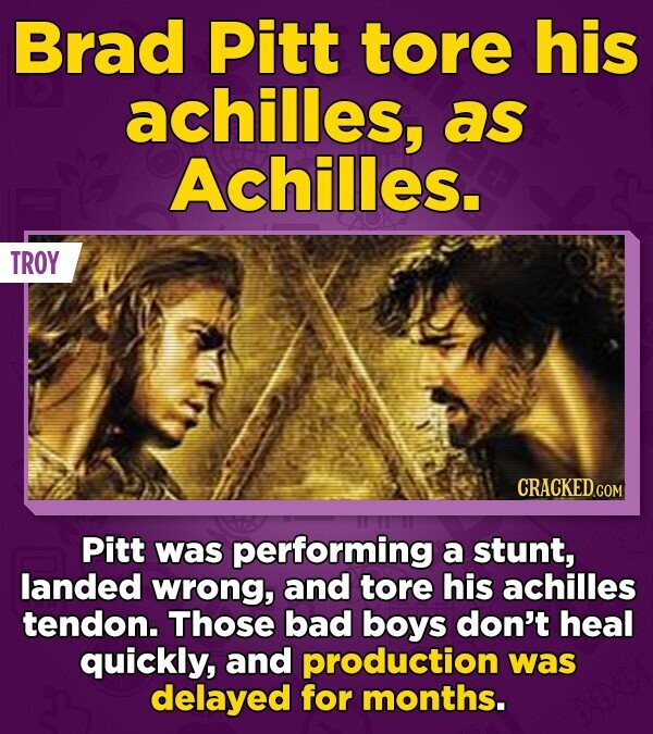 Brad Pitt tore his achilles, as Achilles. TROY CRACKED.COM Pitt was performing a stunt, landed wrong, and tore his achilles tendon. Those bad boys don't heal quickly, and production was delayed for months.