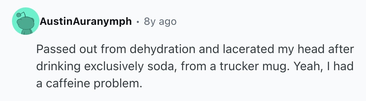 AustinAuranymph 8y ago Passed out from dehydration and lacerated my head after drinking exclusively soda, from a trucker mug. Yeah, I had a caffeine problem.