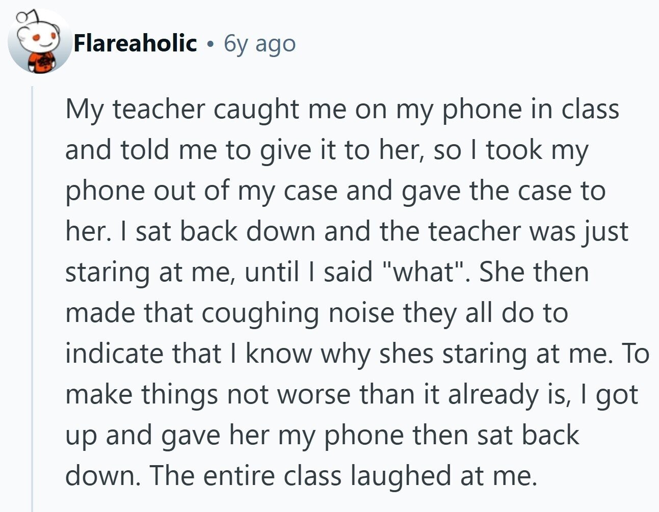 Flareaholic 6y ago My teacher caught me on my phone in class and told me to give it to her, so I took my phone out of my case and gave the case to her. I sat back down and the teacher was just staring at me, until I said what. She then made that coughing noise they all do to indicate that I know why shes staring at me. To make things not worse than it already is, I got up and gave her my phone then sat back down. The entire class laughed at me.