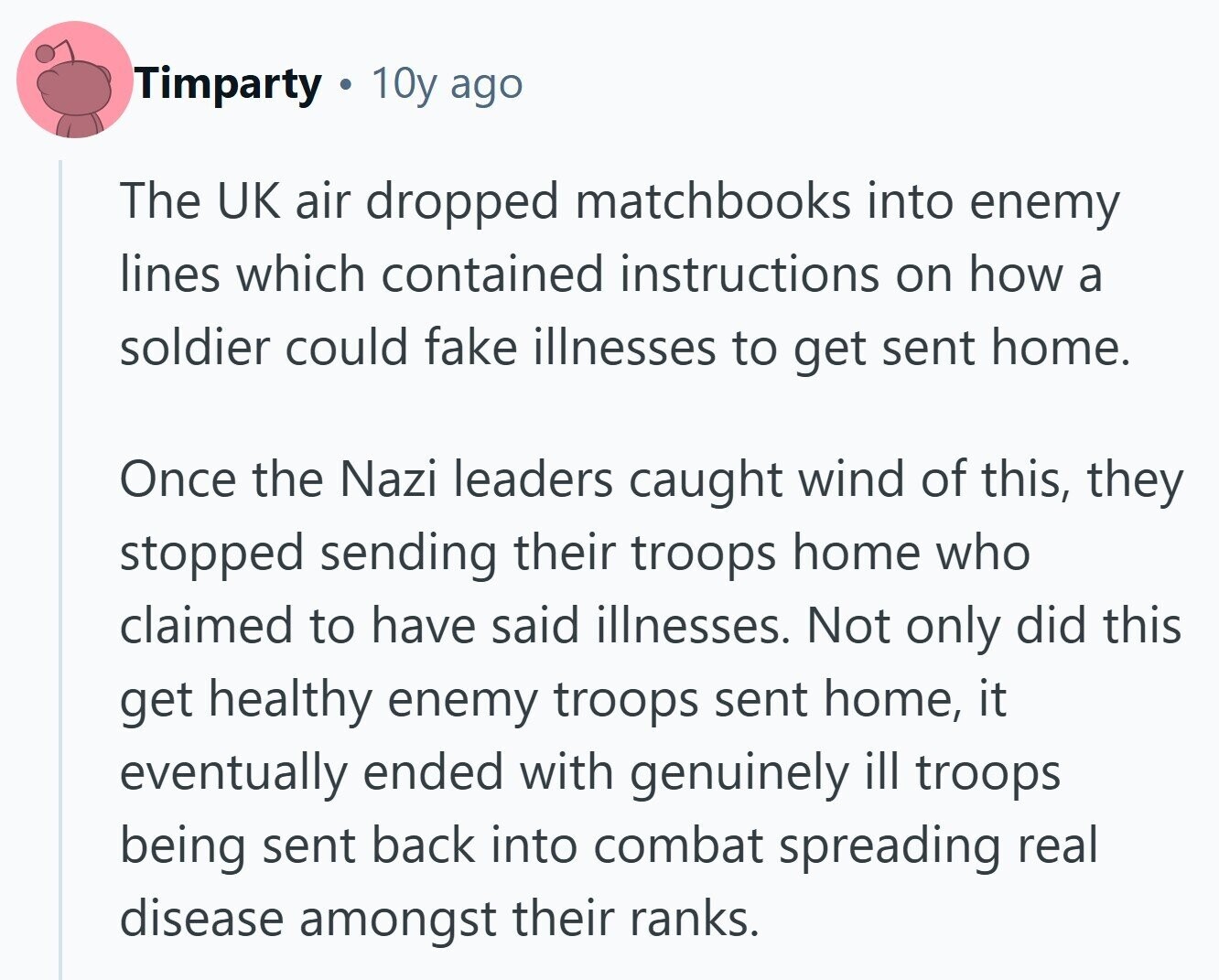 Timparty 10y ago The UK air dropped matchbooks into enemy lines which contained instructions on how a soldier could fake illnesses to get sent home. Once the Nazi leaders caught wind of this, they stopped sending their troops home who claimed to have said illnesses. Not only did this get healthy enemy troops sent home, it eventually ended with genuinely ill troops being sent back into combat spreading real disease amongst their ranks. 