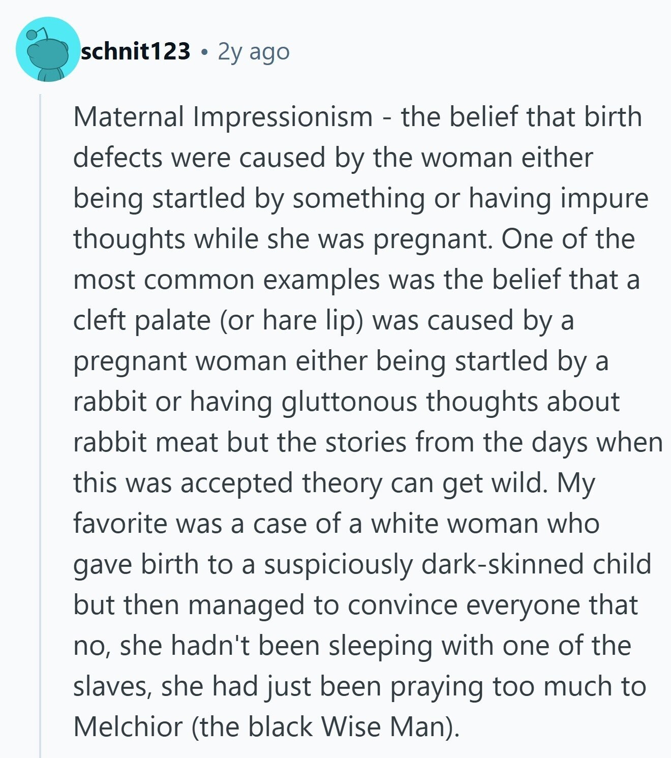 schnit123 2y ago Maternal Impressionism - the belief that birth defects were caused by the woman either being startled by something or having impure thoughts while she was pregnant. One of the most common examples was the belief that a cleft palate (or hare lip) was caused by a pregnant woman either being startled by a rabbit or having gluttonous thoughts about rabbit meat but the stories from the days when this was accepted theory can get wild. My favorite was a case of a white woman who gave birth to a suspiciously dark-skinned child but then managed to convince everyone that 