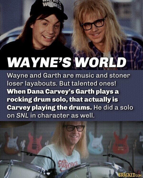 M WAS WAYNE'S WORLD Wayne and Garth are music and stoner loser layabouts. But talented ones! When Dana Carvey's Garth plays a rocking drum solo, that actually is Carvey playing the drums. Не did a solo on SNL in character as well. Gue CRACKED.COM
