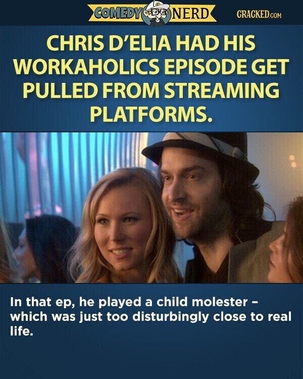 COMEDY NERD CRACKED.COM CHRIS D'ELIA HAD HIS WORKAHOLICS EPISODE GET PULLED FROM STREAMING PLATFORMS. In that ер, he played a child molester - which was just too disturbingly close to real life.