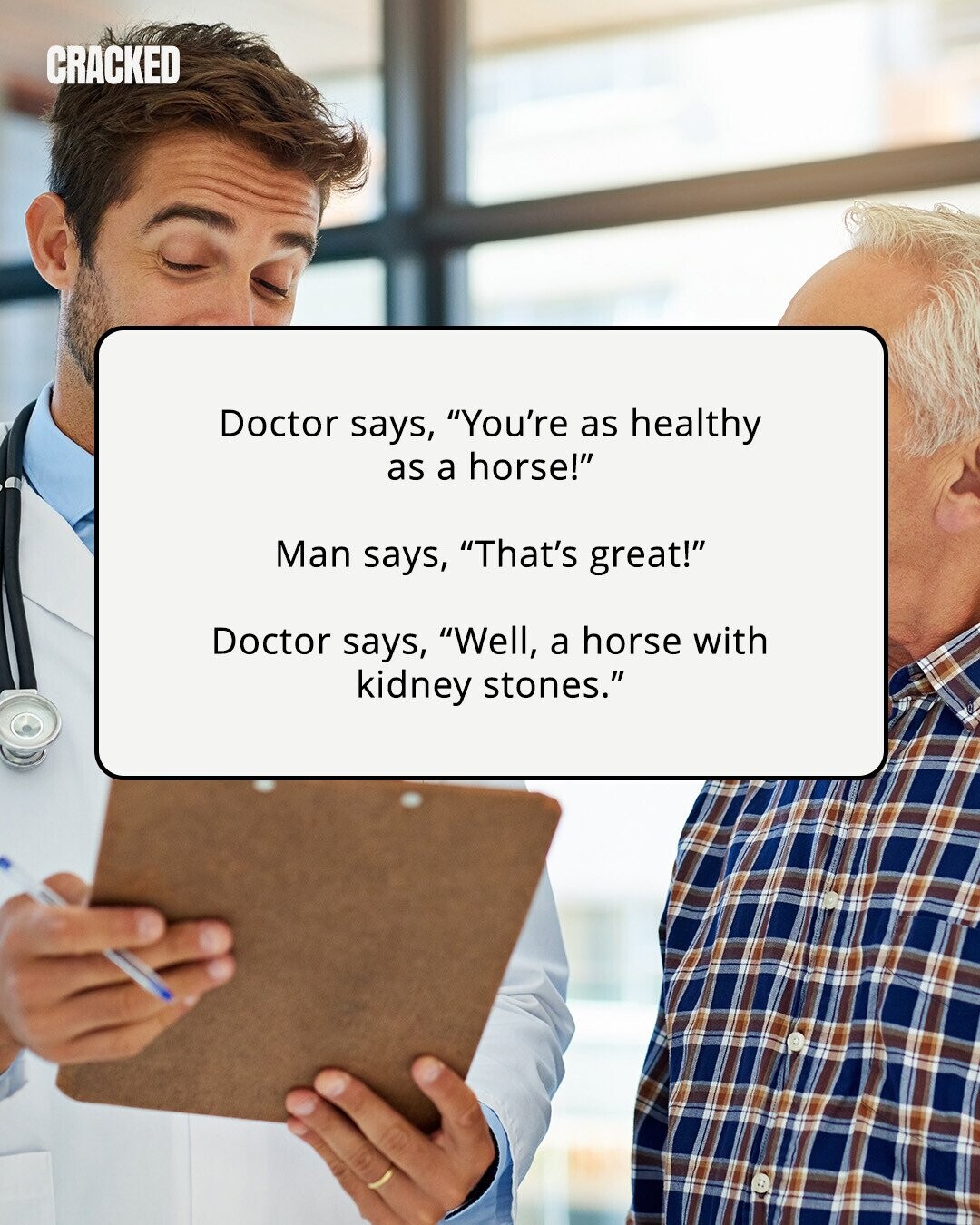CRACKED Doctor says, You're as healthy as a horse! Man says, That's great! Doctor says, Well, a horse with kidney stones. 