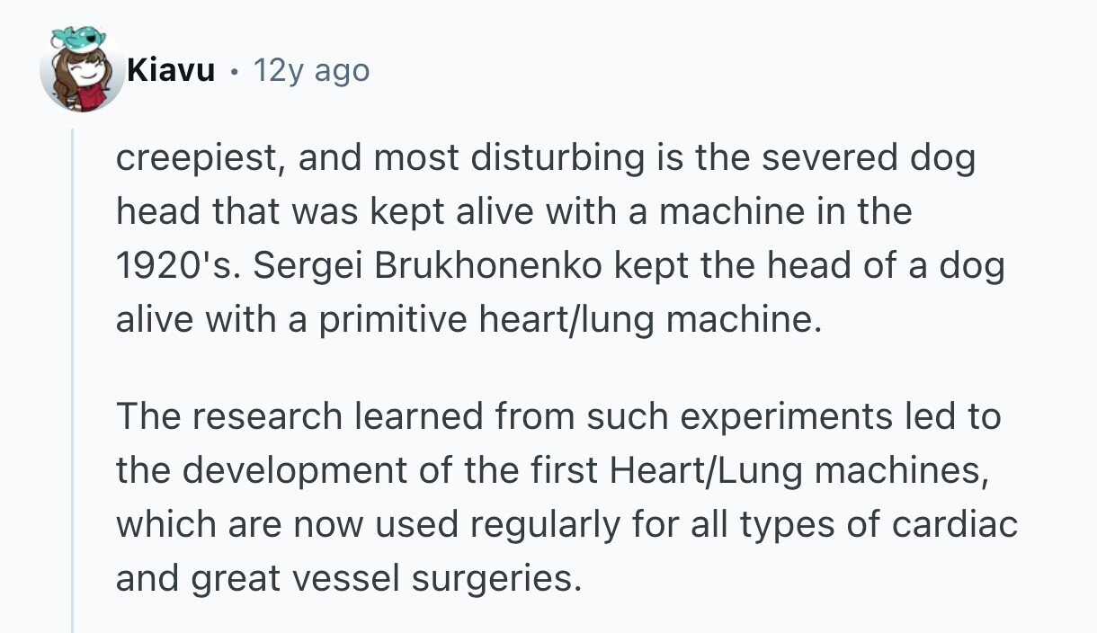 Kiavu 12y ago creepiest, and most disturbing is the severed dog head that was kept alive with a machine in the 1920's. Sergei Brukhonenko kept the head of a dog alive with a primitive heart/lung machine. The research learned from such experiments led to the development of the first Heart/Lung machines, which are now used regularly for all types of cardiac and great vessel surgeries. 