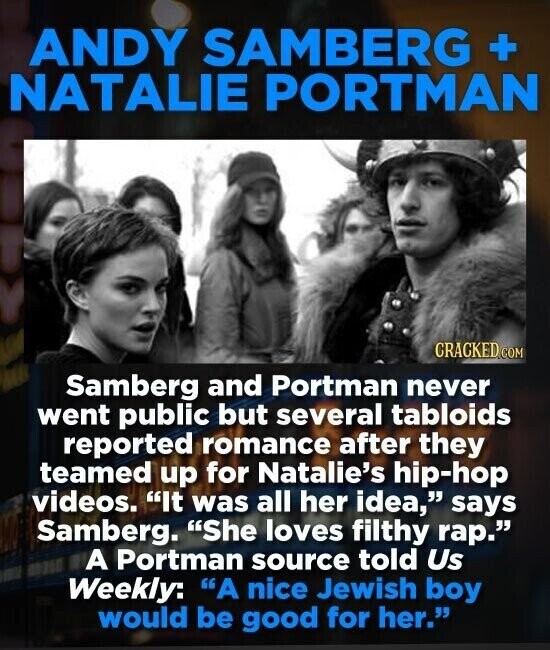 ANDY SAMBERG + NATALIE PORTMAN CRACKED.COM Samberg and Portman never went public but several tabloids reported romance after they teamed up for Natalie's hip-hop videos. It was all her idea, says Samberg. She loves filthy rap. A Portman source told Us Weekly: A nice Jewish boy would be good for her.