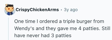 CrispyChickenArms Зу ago One time I ordered a triple burger from Wendy's and they gave me 4 patties. Still have never had 3 patties 