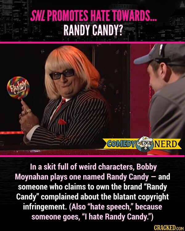 SNL PROMOTES HATE TOWARDS... RANDY CANDY? RANDY COMEDY NERD In a skit full of weird characters, Bobby Moynahan plays one named Randy Candy - and someone who claims to own the brand Randy Candy complained about the blatant copyright infringement. (Also hate speech, because someone goes, I hate Randy Candy.)