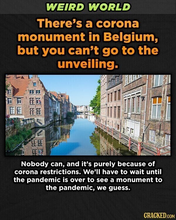 WEIRD WORLD There's a corona monument in Belgium, but you can't go to the unveiling. Nobody can, and it's purely because of corona restrictions. We'll have to wait until the pandemic is over to see a monument to the pandemic, we guess. CRACKED.GOM