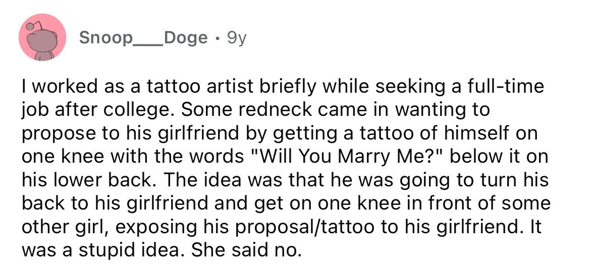 Snoop__Doge . 9y I worked as a tattoo artist briefly while seeking a full-time job after college. Some redneck came in wanting to propose to his girlfriend by getting a tattoo of himself on one knee with the words Will You Marry Me? below it on his lower back. The idea was that he was going to turn his back to his girlfriend and get on one knee in front of some other girl, exposing his proposal/tattoo to his girlfriend. It was a stupid idea. She said no.