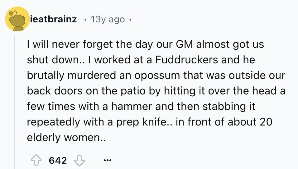 ieatbrainz 13y ago I will never forget the day our GM almost got us shut down.. I worked at a Fuddruckers and he brutally murdered an opossum that was outside our back doors on the patio by hitting it over the head a few times with a hammer and then stabbing it repeatedly with a prep knife.. in front of about 20 elderly women.. 642 ...
