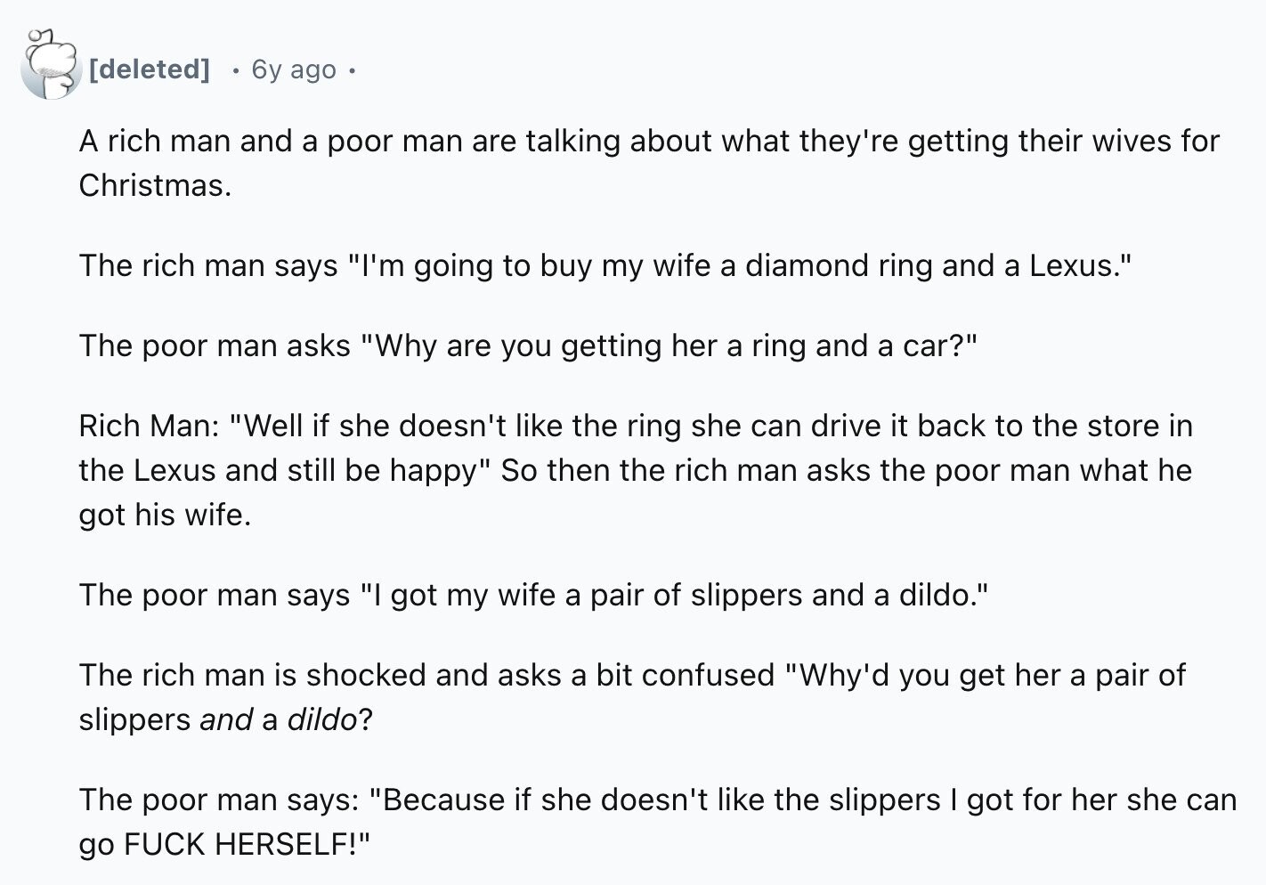 6y ago A rich man and a poor man are talking about what they're getting their wives for Christmas. The rich man says I'm going to buy my wife a diamond ring and a Lexus. The poor man asks Why are you getting her a ring and a car? Rich Man: Well if she doesn't like the ring she can drive it back to the store in the Lexus and still be happy So then the rich man asks the poor man what he got his wife. The poor man says I got my wife a pair of slippers
