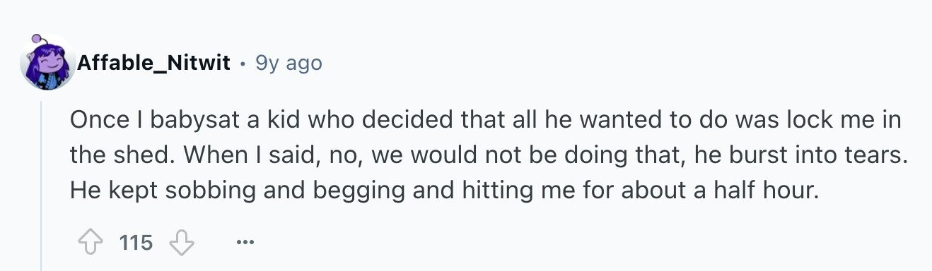 Affable_Nitwit . 9y ago Once I babysat a kid who decided that all he wanted to do was lock me in the shed. When I said, no, we would not be doing that, he burst into tears. Не kept sobbing and begging and hitting me for about a half hour. 115 ...