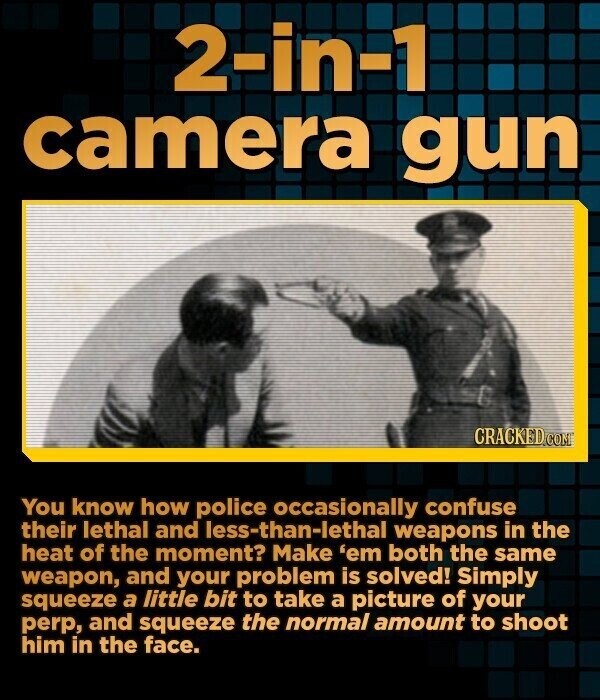 2-in-1 camera gun CRACKED.COM You know how police occasionally confuse their lethal and less-than-lethal weapons in the heat of the moment? Make 'em both the same weapon, and your problem is solved! Simply squeeze a little bit to take a picture of your perp, and squeeze the normal amount to shoot him in the face.