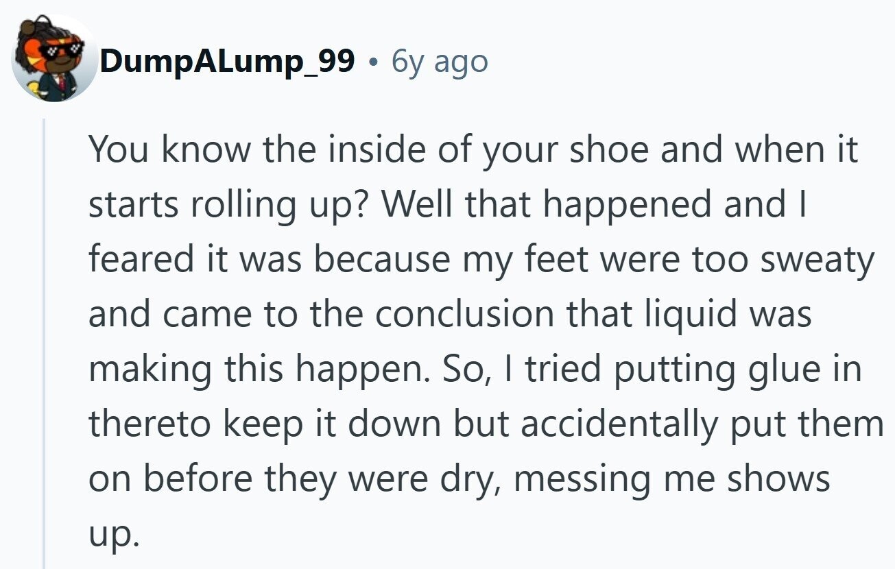 DumpALump_99 6y ago You know the inside of your shoe and when it starts rolling up? Well that happened and I feared it was because my feet were too sweaty and came to the conclusion that liquid was making this happen. So, I tried putting glue in thereto keep it down but accidentally put them on before they were dry, messing me shows up.