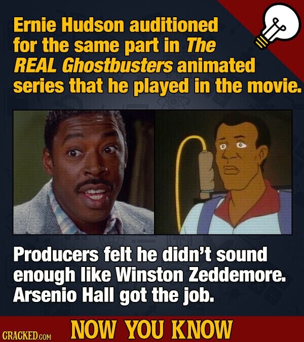 Ernie Hudson auditioned for the same part in The REAL Ghostbusters animated series that he played in the movie. Producers felt he didn't sound enough like Winston Zeddemore. Arsenio Hall got the job. NOW YOU KNOW CRACKED.COM