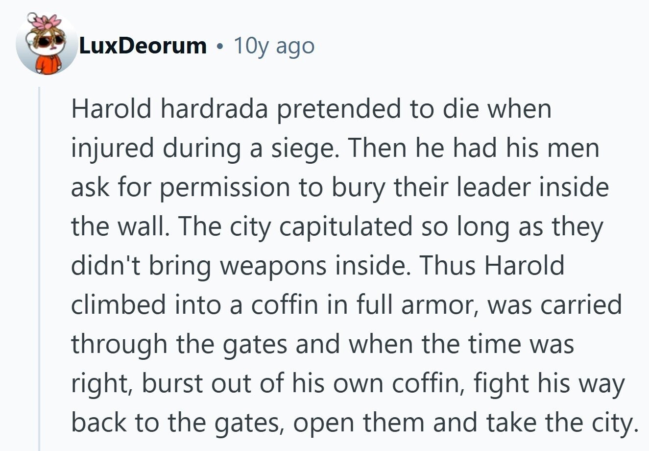 LuxDeorum 10y ago Harold hardrada pretended to die when injured during a siege. Then he had his men ask for permission to bury their leader inside the wall. The city capitulated so long as they didn't bring weapons inside. Thus Harold climbed into a coffin in full armor, was carried through the gates and when the time was right, burst out of his own coffin, fight his way back to the gates, open them and take the city. 