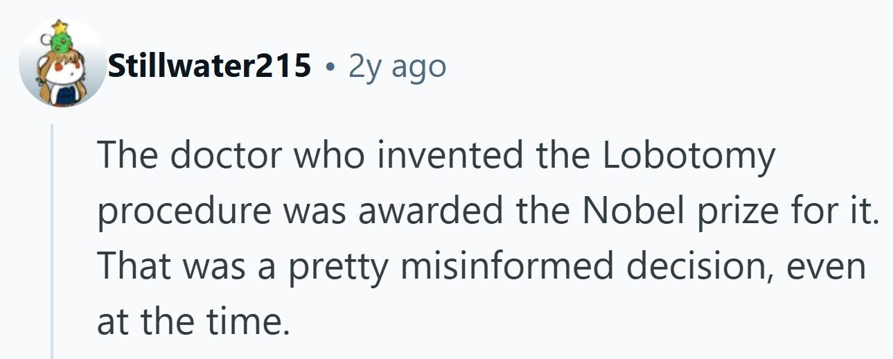 Stillwater215 . 2y ago The doctor who invented the Lobotomy procedure was awarded the Nobel prize for it. That was a pretty misinformed decision, even at the time. 
