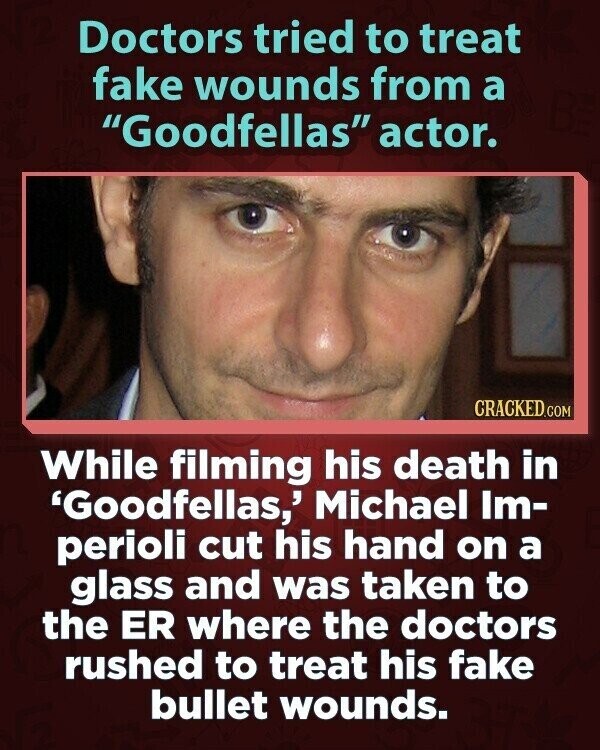 Doctors tried to treat fake wounds from a Goodfellas actor. CRACKED.COM While filming his death in 'Goodfellas,' Michael Im- perioli cut his hand on a glass and was taken to the ER where the doctors rushed to treat his fake bullet wounds.