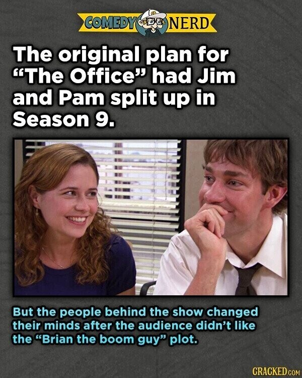 COMEDY NERD The original plan for The Office had Jim and Pam split up in Season 9. But the people behind the show changed their minds after the audience didn't like the Brian the boom guy plot. CRACKED.COM