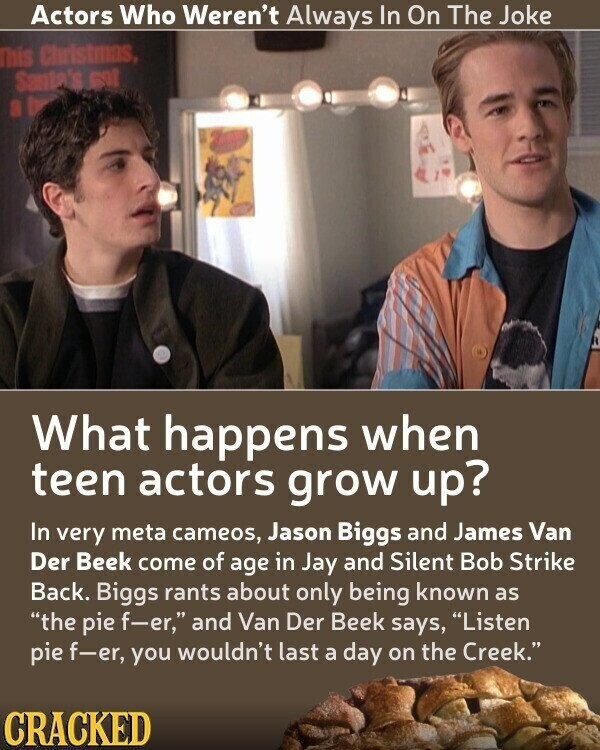 Actors Who Weren't Always In On The Joke This Christmas, Santa's sat What happens when teen actors grow up? In very meta cameos, Jason Biggs and James Van Der Beek come of age in Jay and Silent Bob Strike Back. Biggs rants about only being known as the pie f-er, and Van Der Beek says, Listen pie f-er, you wouldn't last a day on the Creek. CRACKED
