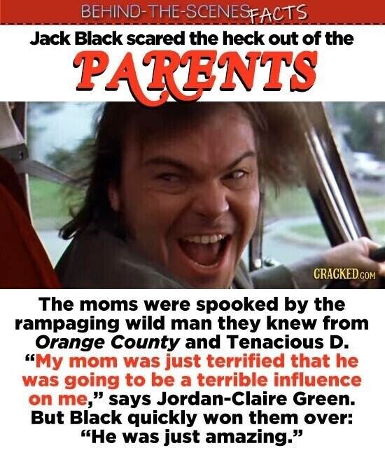 BEHIND-THE-SCENES FACTS Jack Black scared the heck out of the PARENTS CRACKED.COM The moms were spooked by the rampaging wild man they knew from Orange County and Tenacious D. My mom was just terrified that he was going to be a terrible influence on me, says Jordan-Claire Green. But Black quickly won them over: He was just amazing.