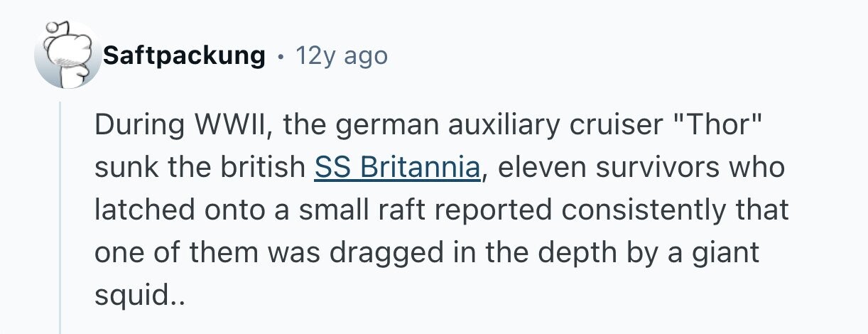 Saftpackung 12y ago During WWII, the german auxiliary cruiser Thor sunk the british SS Britannia, eleven survivors who latched onto a small raft reported consistently that one of them was dragged in the depth by a giant squid.. 