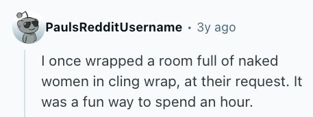 PaulsRedditUsername . Зу ago I once wrapped a room full of naked women in cling wrap, at their request. It was a fun way to spend an hour. 