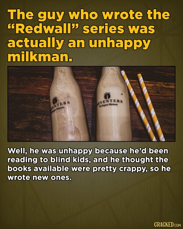 The guy who wrote the Redwall series was actually an unhappy milkman. - IN EVENTERS д. Original ENTERS - IN Well, he was unhappy because he'd been reading to blind kids, and he thought the books available were pretty crappy, so he wrote new ones. CRACKED.COM