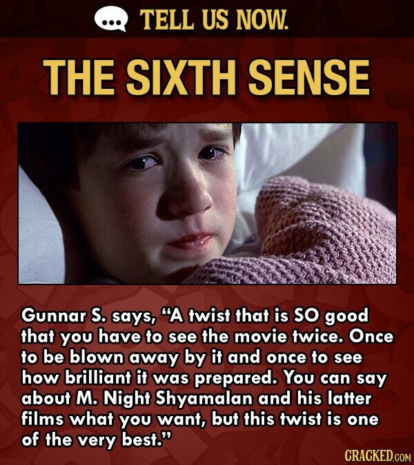 ... TELL US NOW. THE SIXTH SENSE Gunnar S. says, A twist that is so good that you have to see the movie twice. Once to be blown away by it and once to see how brilliant it was prepared. You can say about M. Night Shyamalan and his latter films what you want, but this twist is one of the very best. CRACKED.COM