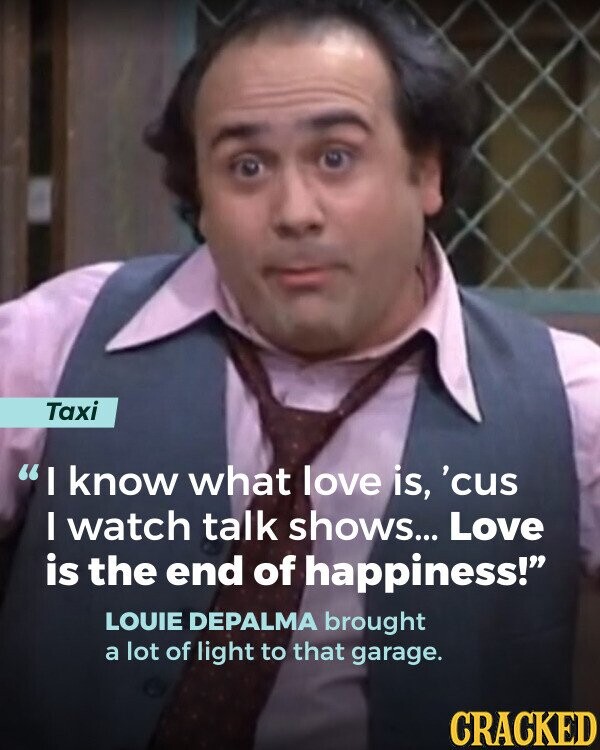 Taxi I know what love is, 'cus I watch talk shows... Love is the end of happiness! LOUIE DEPALMA brought a lot of light to that garage. CRACKED
