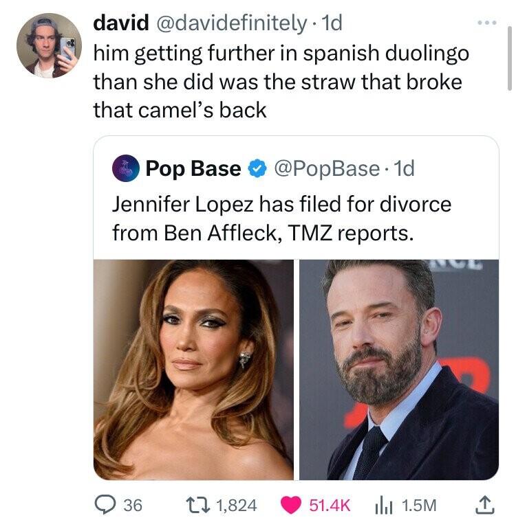 david @davidefinitely 1d him getting further in spanish duolingo than she did was the straw that broke that camel's back Pop Base @PopBase. 1d Jennifer Lopez has filed for divorce from Ben Affleck, TMZ reports. 36 1,824 51.4K 1.5M