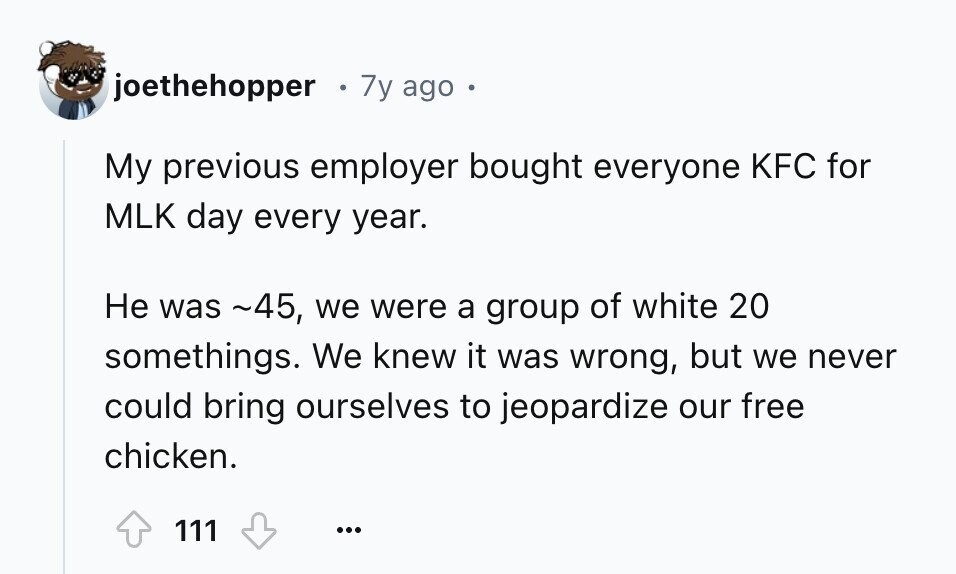 joethehopper 7y ago My previous employer bought everyone KFC for MLK day every year. Не was ~45, we were a group of white 20 somethings. We knew it was wrong, but we never could bring ourselves to jeopardize our free chicken. 111 ...